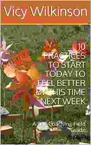 10 PRACTICES TO START TODAY TO FEEL BETTER BY THIS TIME NEXT WEEK: A Self Coaching Field Guide